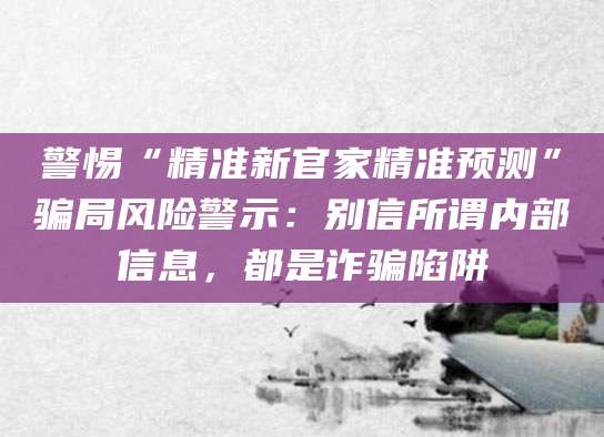 警惕“精准新官家精准预测”骗局风险警示:别信所谓内部信息,都是诈骗陷阱