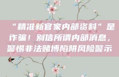 “精准新官家内部资料”是诈骗！别信所谓内部消息，警惕非法赌博陷阱风险警示
