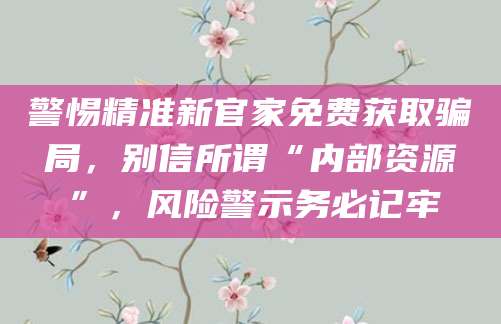 警惕精准新官家免费获取骗局，别信所谓“内部资源”，风险警示务必记牢