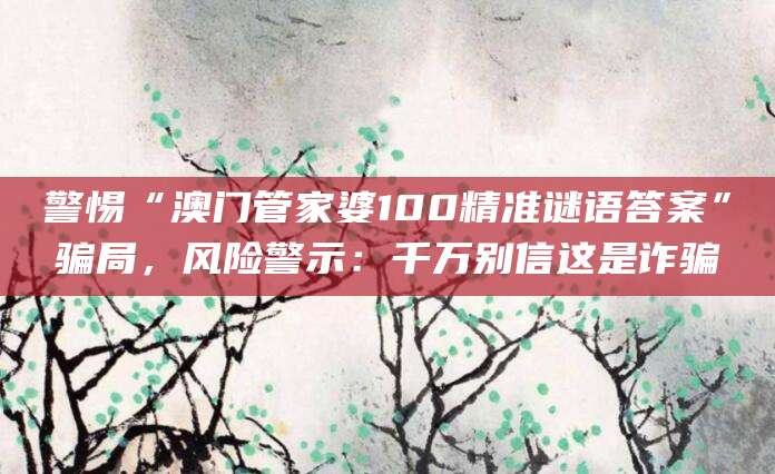 警惕“澳门管家婆100精准谜语答案”骗局，风险警示：千万别信这是诈骗