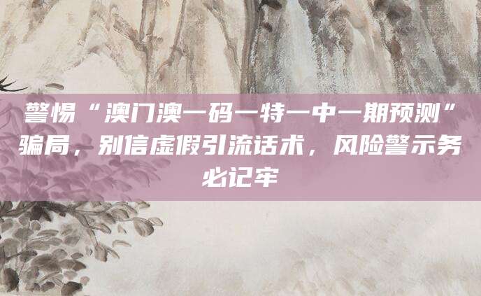 警惕“澳门澳一码一特一中一期预测”骗局,别信虚假引流话术,风险警示务必记牢