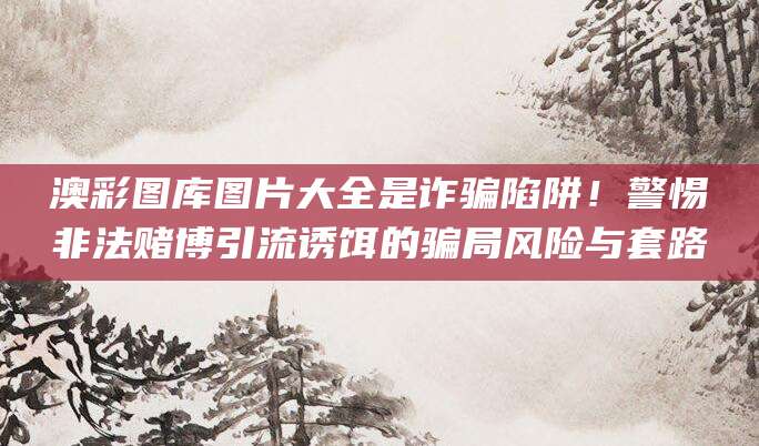 澳彩图库图片大全是诈骗陷阱!警惕非法赌博引流诱饵的骗局风险与套路