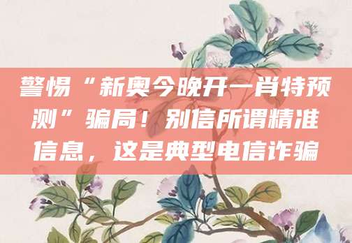 警惕“新奥今晚开一肖特预测”骗局!别信所谓精准信息,这是典型电信诈骗