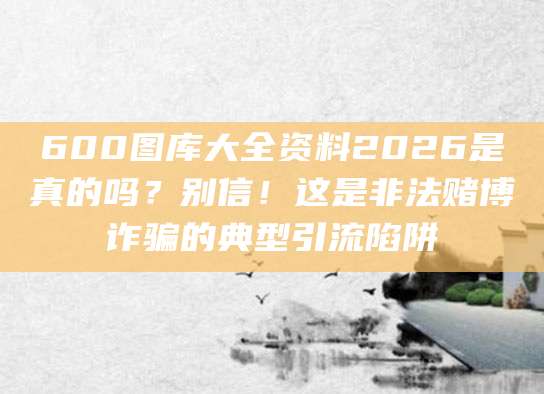 600图库大全资料2026是真的吗?别信!这是非法赌博诈骗的典型引流陷阱