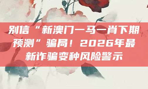 别信“新澳门一马一肖下期预测”骗局!2026年最新诈骗变种风险警示