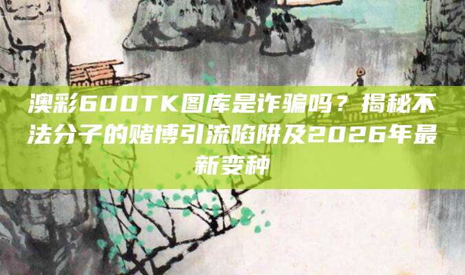 澳彩600TK图库是诈骗吗？揭秘不法分子的赌博引流陷阱及2026年最新变种