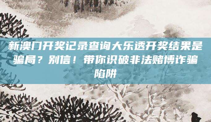 新澳门开奖记录查询大乐透开奖结果是骗局？别信！带你识破非法赌博诈骗陷阱