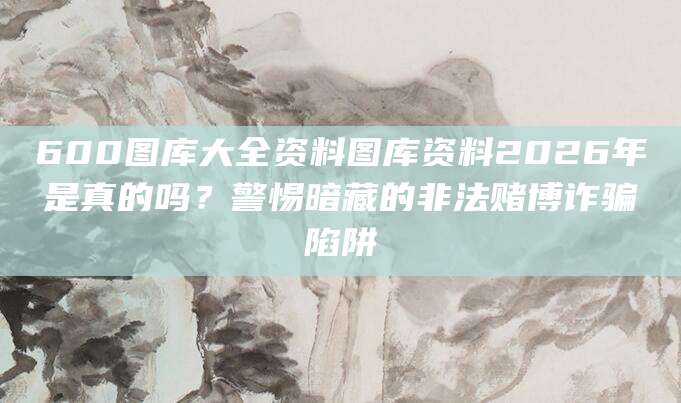 600图库大全资料图库资料2026年是真的吗?警惕暗藏的非法赌博诈骗陷阱