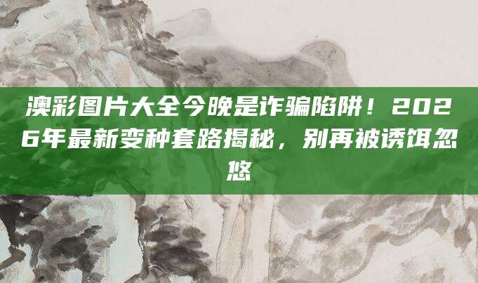 澳彩图片大全今晚是诈骗陷阱!2026年最新变种套路揭秘,别再被诱饵忽悠