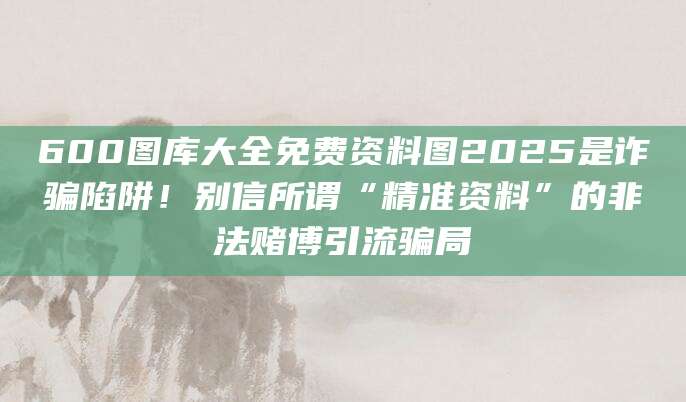600图库大全免费资料图2025是诈骗陷阱!别信所谓“精准资料”的非法赌博引流骗局