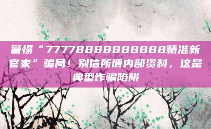 警惕“77778888888888精准新官家”骗局!别信所谓内部资料,这是典型诈骗陷阱