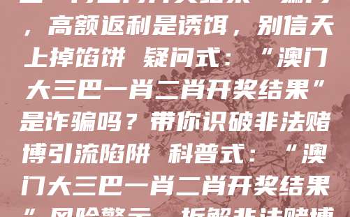 警示式：警惕“澳门大三巴一肖二肖开奖结果”骗局，高额返利是诱饵，别信天上掉馅饼 疑问式：“澳门大三巴一肖二肖开奖结果”是诈骗吗？带你识破非法赌博引流陷阱 科普式：“澳门大三巴一肖二肖开奖结果”风险警示，拆解非法赌博诈骗的核心套路