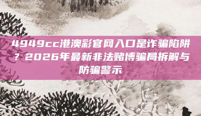4949cc港澳彩官网入口是诈骗陷阱？2026年最新非法赌博骗局拆解与防骗警示