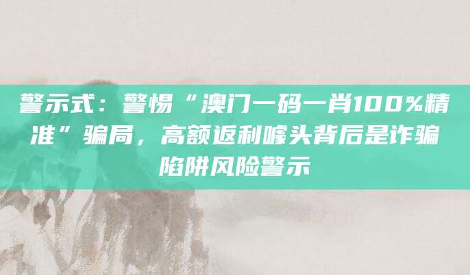 警示式:警惕“澳门一码一肖100%精准”骗局,高额返利噱头背后是诈骗陷阱风险警示