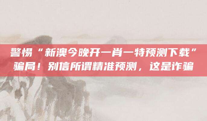 警惕“新澳今晚开一肖一特预测下载”骗局!别信所谓精准预测,这是诈骗