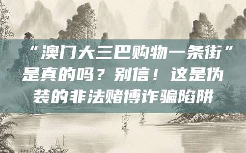 “澳门大三巴购物一条街”是真的吗?别信!这是伪装的非法赌博诈骗陷阱