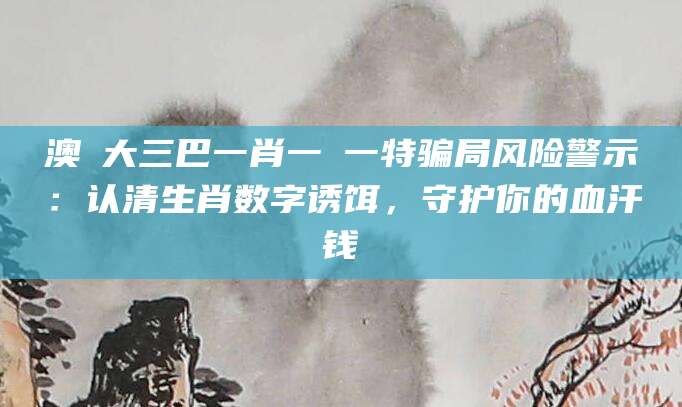 澳門大三巴一肖一碼一特骗局风险警示：认清生肖数字诱饵，守护你的血汗钱