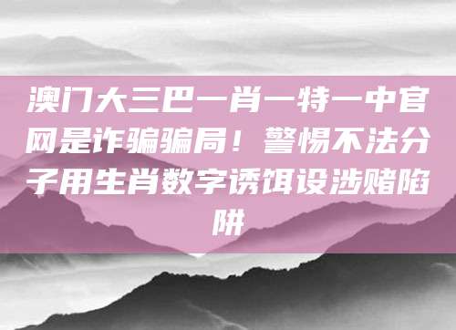 澳门大三巴一肖一特一中官网是诈骗骗局！警惕不法分子用生肖数字诱饵设涉赌陷阱