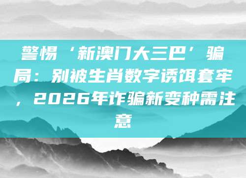 警惕‘新澳门大三巴’骗局：别被生肖数字诱饵套牢，2026年诈骗新变种需注意