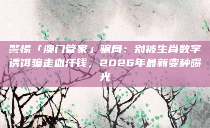 警惕「澳门管家」骗局:别被生肖数字诱饵骗走血汗钱,2026年最新变种曝光