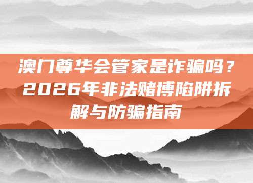 澳门尊华会管家是诈骗吗？2026年非法赌博陷阱拆解与防骗指南