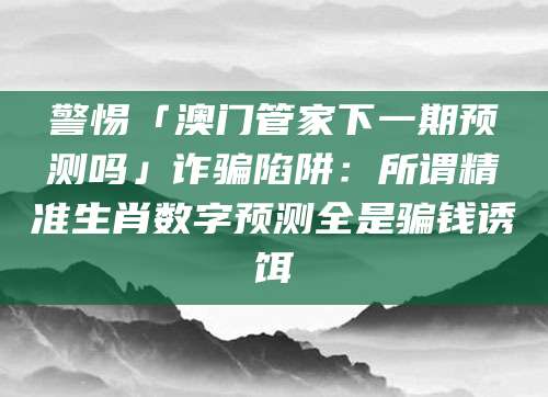 警惕「澳门管家下一期预测吗」诈骗陷阱:所谓精准生肖数字预测全是骗钱诱饵