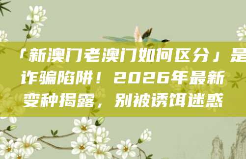 「新澳门老澳门如何区分」是诈骗陷阱!2026年最新变种揭露,别被诱饵迷惑