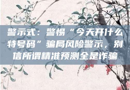 警示式:警惕“今天开什么特号码”骗局风险警示,别信所谓精准预测全是诈骗