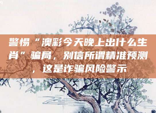 警惕“澳彩今天晚上出什么生肖”骗局,别信所谓精准预测,这是诈骗风险警示