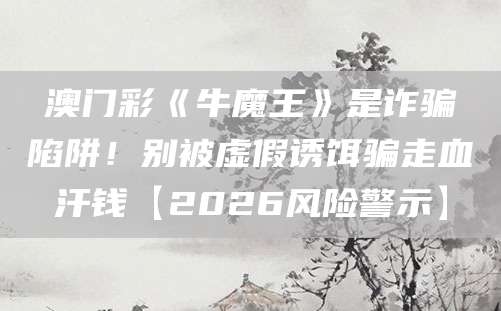 澳门彩《牛魔王》是诈骗陷阱！别被虚假诱饵骗走血汗钱【2026风险警示】
