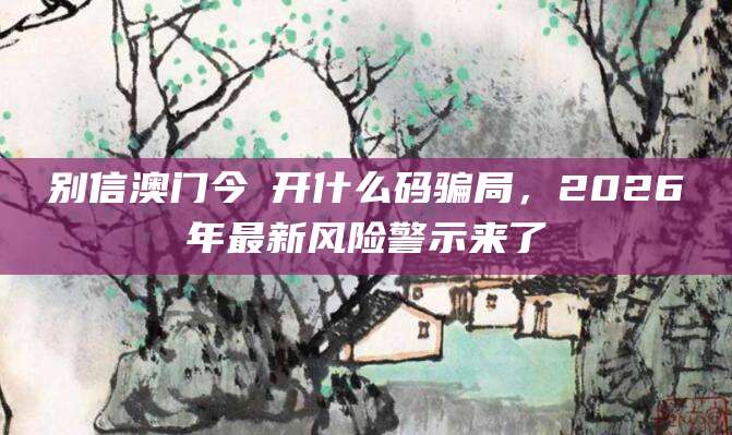 别信澳门今睌开什么码骗局，2026年最新风险警示来了
