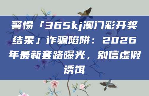 警惕「365kj澳门彩开奖结果」诈骗陷阱：2026年最新套路曝光，别信虚假诱饵