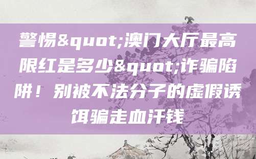 警惕"澳门大厅最高限红是多少"诈骗陷阱！别被不法分子的虚假诱饵骗走血汗钱