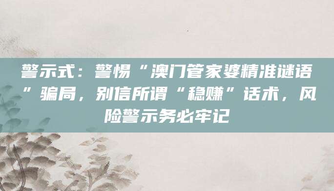 警示式:警惕“澳门管家婆精准谜语”骗局,别信所谓“稳赚”话术,风险警示务必牢记