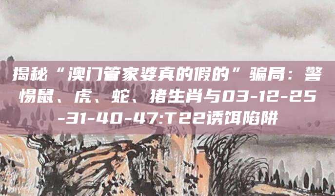 揭秘“澳门管家婆真的假的”骗局：警惕鼠、虎、蛇、猪生肖与03-12-25-31-40-47:T22诱饵陷阱