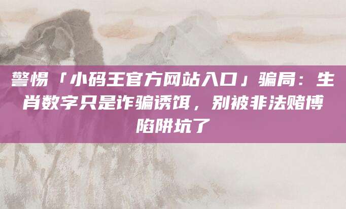 警惕「小码王官方网站入口」骗局：生肖数字只是诈骗诱饵，别被非法赌博陷阱坑了