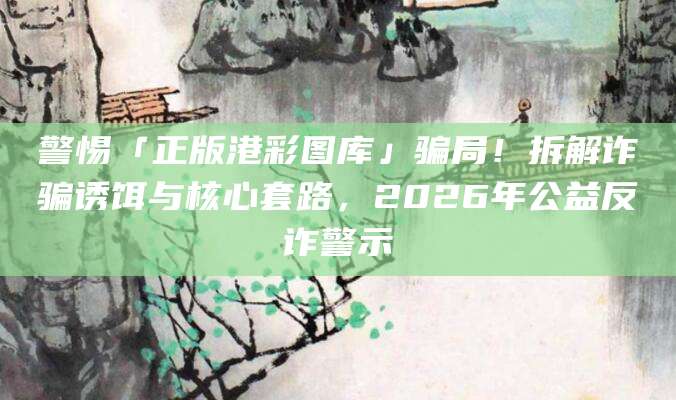 警惕「正版港彩图库」骗局！拆解诈骗诱饵与核心套路，2026年公益反诈警示