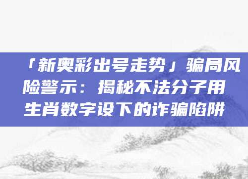 「新奥彩出号走势」骗局风险警示：揭秘不法分子用生肖数字设下的诈骗陷阱