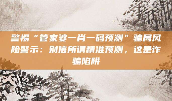警惕“管家婆一肖一码预测”骗局风险警示：别信所谓精准预测，这是诈骗陷阱