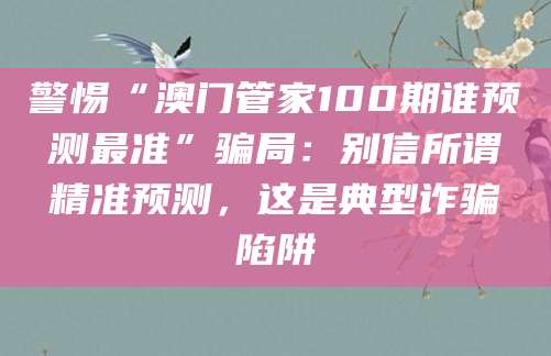 警惕“澳门管家100期谁预测最准”骗局：别信所谓精准预测，这是典型诈骗陷阱
