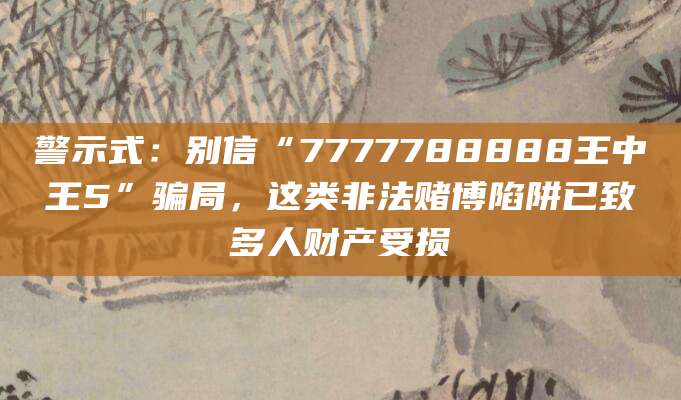 警示式：别信“7777788888王中王5”骗局，这类非法赌博陷阱已致多人财产受损