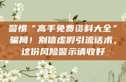 警惕“高手免费资料大全”骗局!别信虚假引流话术,这份风险警示请收好