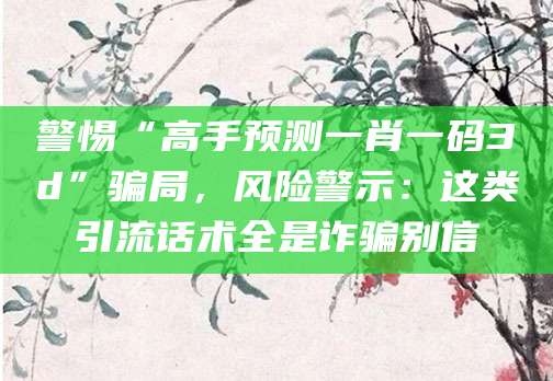 警惕“高手预测一肖一码3d”骗局，风险警示：这类引流话术全是诈骗别信
