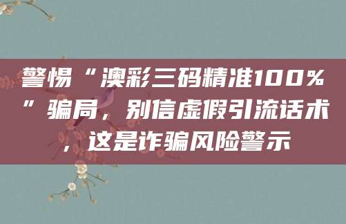 警惕“澳彩三码精准100%”骗局，别信虚假引流话术，这是诈骗风险警示