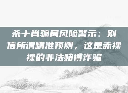 杀十肖骗局风险警示:别信所谓精准预测,这是赤裸裸的非法赌博诈骗