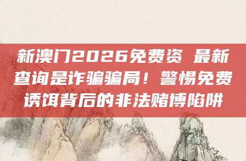 新澳门2026免费资枓最新查询是诈骗骗局！警惕免费诱饵背后的非法赌博陷阱