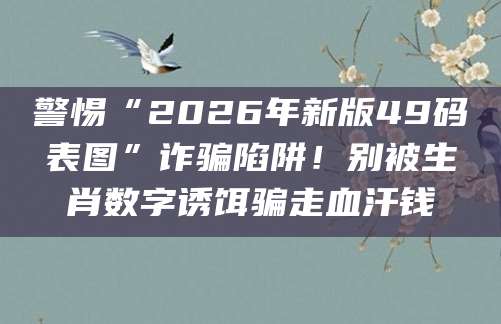警惕“2026年新版49码表图”诈骗陷阱！别被生肖数字诱饵骗走血汗钱