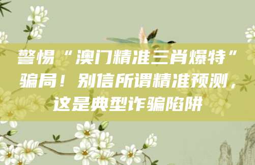 警惕“澳门精准三肖爆特”骗局！别信所谓精准预测，这是典型诈骗陷阱