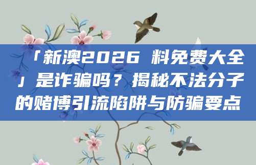 「新澳2026資料免费大全」是诈骗吗？揭秘不法分子的赌博引流陷阱与防骗要点