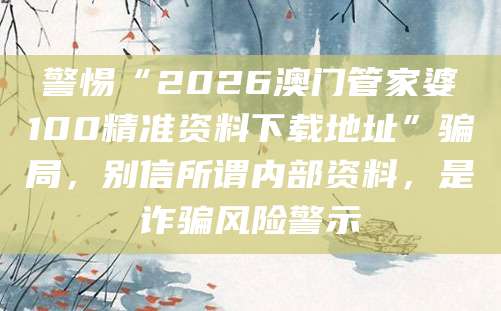 警惕“2026澳门管家婆100精准资料下载地址”骗局，别信所谓内部资料，是诈骗风险警示